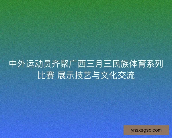 中外运动员齐聚广西三月三民族体育系列比赛 展示技艺与文化交流