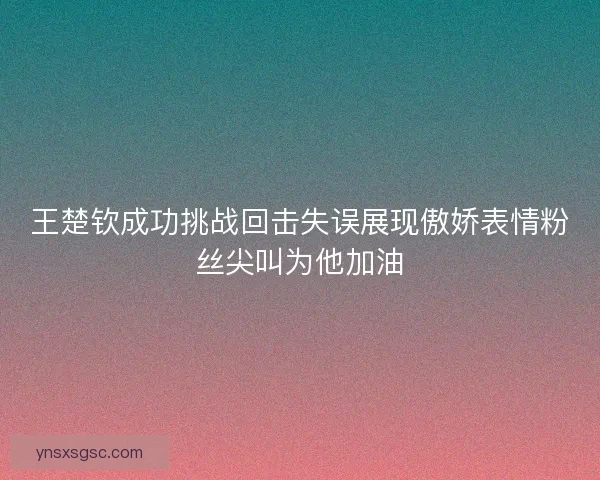 王楚钦成功挑战回击失误展现傲娇表情粉丝尖叫为他加油
